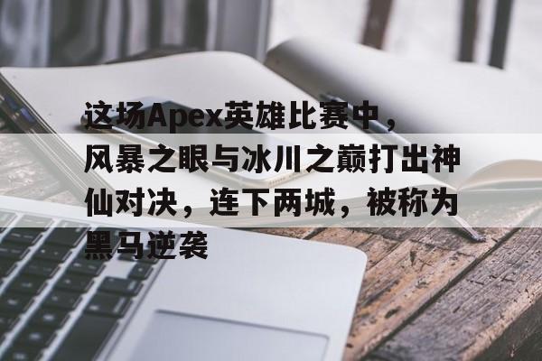 这场Apex英雄比赛中，风暴之眼与冰川之巅打出神仙对决，连下两城，被称为黑马逆袭的简单介绍